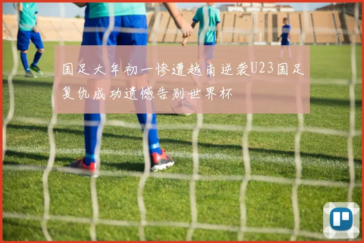 国足大年初一惨遭越南逆袭U23国足复仇成功遗憾告别世界杯