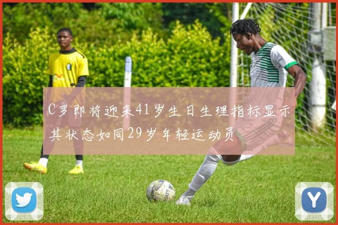 C罗即将迎来41岁生日生理指标显示其状态如同29岁年轻运动员