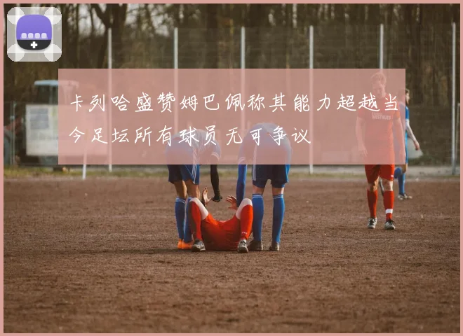 卡列哈盛赞姆巴佩称其能力超越当今足坛所有球员无可争议