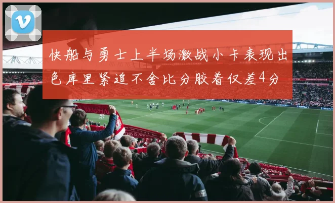 快船与勇士上半场激战小卡表现出色库里紧追不舍比分胶着仅差4分
