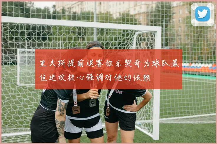 里夫斯提前退赛称东契奇为球队最佳进攻核心强调对他的依赖