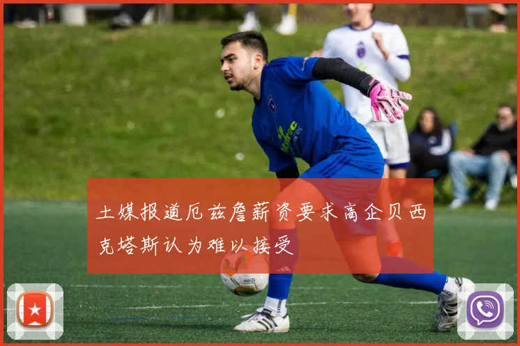 土媒报道厄兹詹薪资要求高企贝西克塔斯认为难以接受