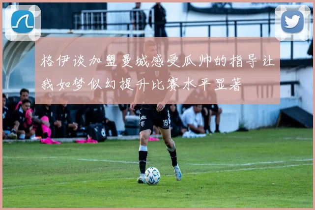 格伊谈加盟曼城感受瓜帅的指导让我如梦似幻提升比赛水平显著